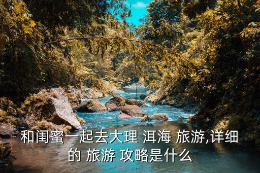 和闺蜜一起去大理 洱海 旅游,详细的 旅游 攻略是什么