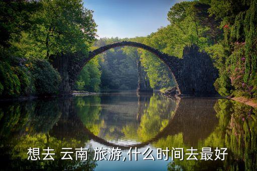 想去 云南 旅游,什么时间去最好