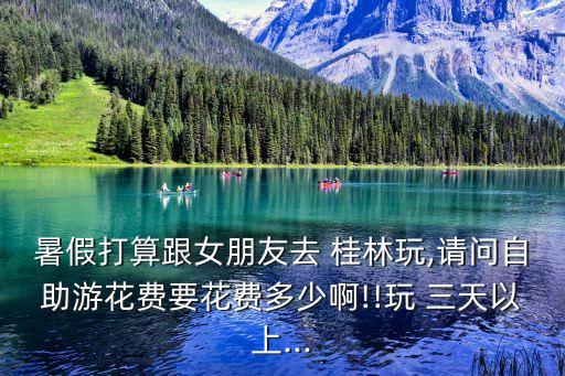 暑假打算跟女朋友去 桂林玩,请问自助游花费要花费多少啊!!玩 三天以上...
