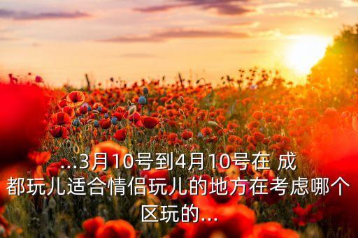 ...3月10号到4月10号在 成都玩儿适合情侣玩儿的地方在考虑哪个区玩的...