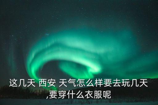 这几天 西安 天气怎么样要去玩几天,要穿什么衣服呢