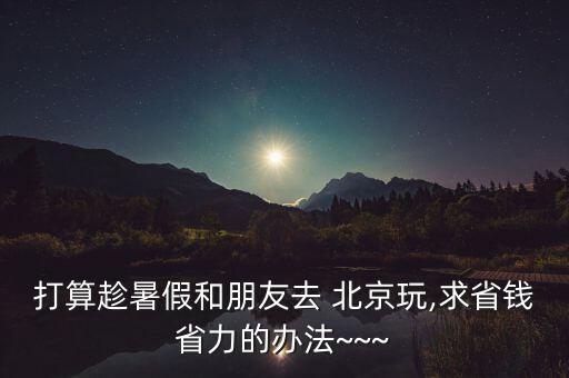 打算趁暑假和朋友去 北京玩,求省钱省力的办法~~~