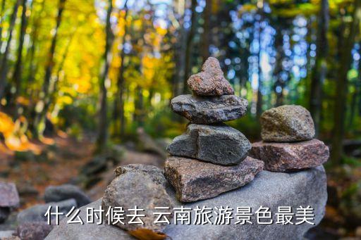 什么时候去 云南旅游景色最美