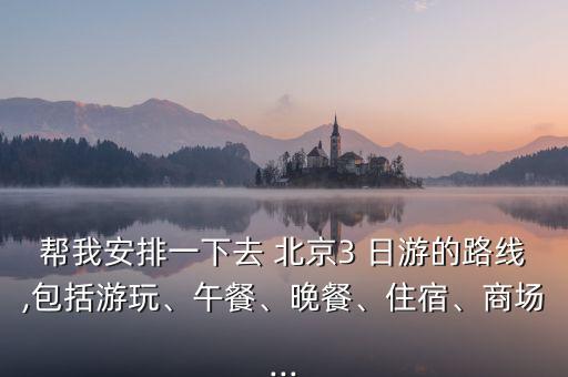 帮我安排一下去 北京3 日游的路线,包括游玩、午餐、晚餐、住宿、商场...