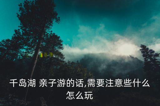 千岛湖 亲子游的话,需要注意些什么怎么玩